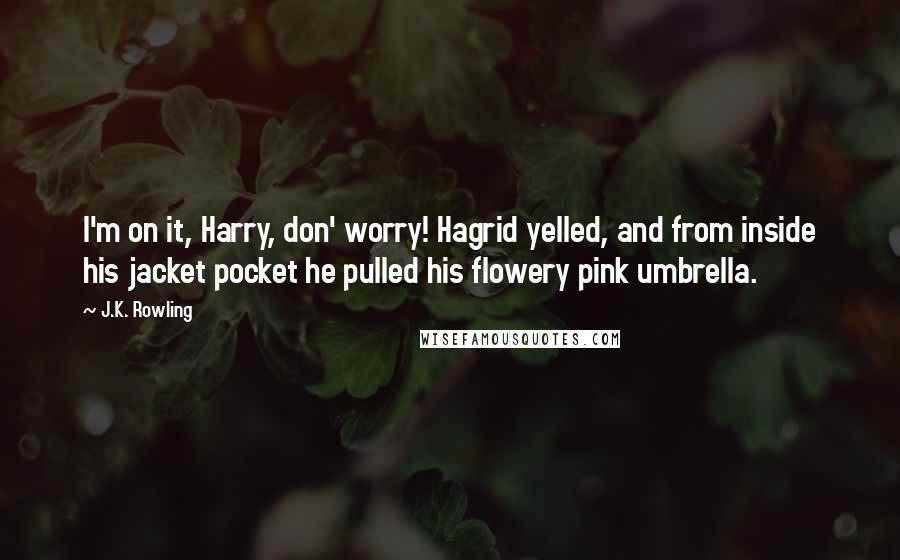 J.K. Rowling Quotes: I'm on it, Harry, don' worry! Hagrid yelled, and from inside his jacket pocket he pulled his flowery pink umbrella.