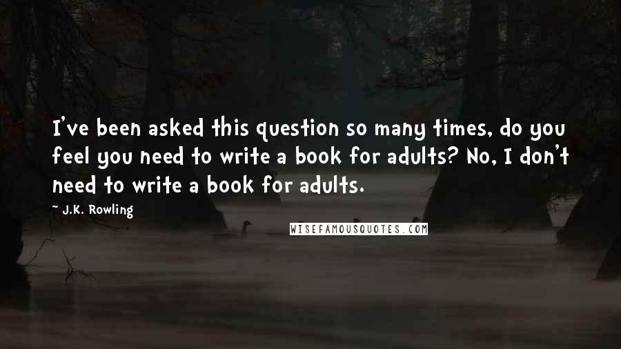 J.K. Rowling Quotes: I've been asked this question so many times, do you feel you need to write a book for adults? No, I don't need to write a book for adults.