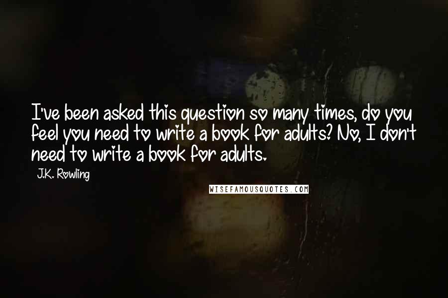 J.K. Rowling Quotes: I've been asked this question so many times, do you feel you need to write a book for adults? No, I don't need to write a book for adults.