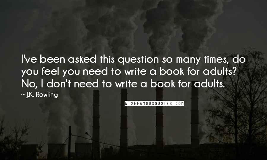 J.K. Rowling Quotes: I've been asked this question so many times, do you feel you need to write a book for adults? No, I don't need to write a book for adults.