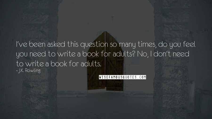 J.K. Rowling Quotes: I've been asked this question so many times, do you feel you need to write a book for adults? No, I don't need to write a book for adults.