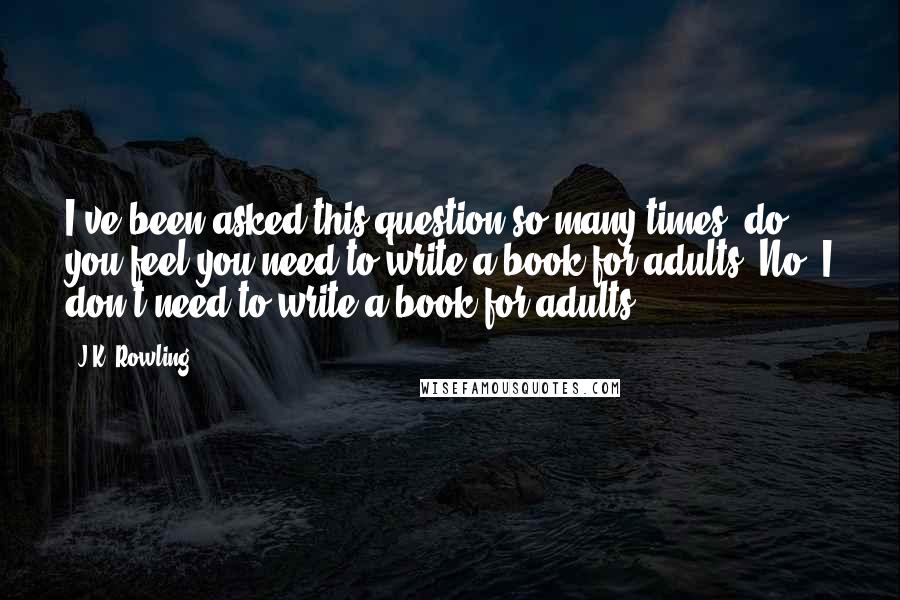 J.K. Rowling Quotes: I've been asked this question so many times, do you feel you need to write a book for adults? No, I don't need to write a book for adults.
