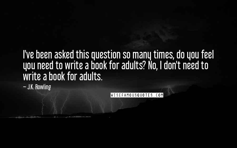 J.K. Rowling Quotes: I've been asked this question so many times, do you feel you need to write a book for adults? No, I don't need to write a book for adults.