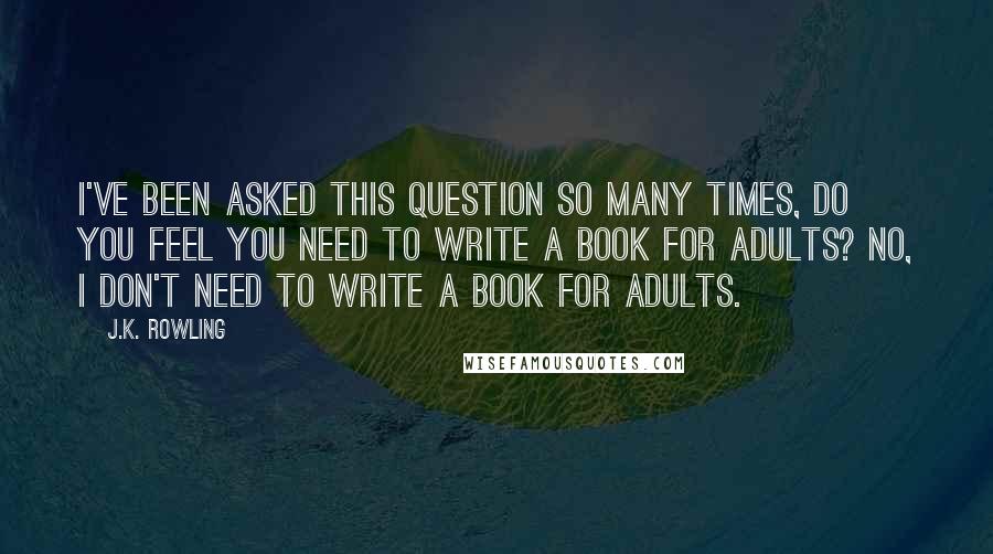 J.K. Rowling Quotes: I've been asked this question so many times, do you feel you need to write a book for adults? No, I don't need to write a book for adults.