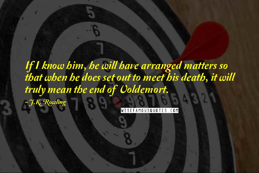 J.K. Rowling Quotes: If I know him, he will have arranged matters so that when he does set out to meet his death, it will truly mean the end of Voldemort.