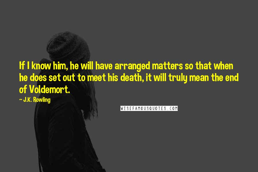 J.K. Rowling Quotes: If I know him, he will have arranged matters so that when he does set out to meet his death, it will truly mean the end of Voldemort.