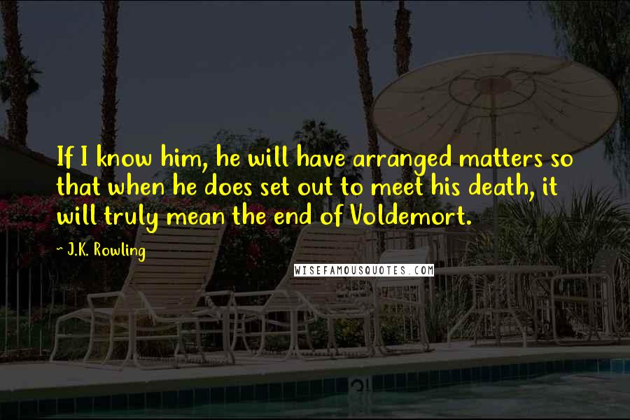 J.K. Rowling Quotes: If I know him, he will have arranged matters so that when he does set out to meet his death, it will truly mean the end of Voldemort.