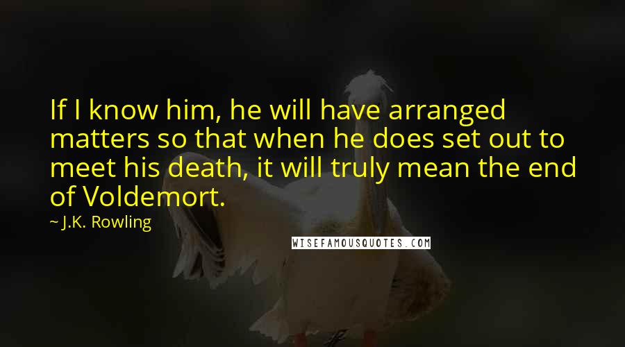 J.K. Rowling Quotes: If I know him, he will have arranged matters so that when he does set out to meet his death, it will truly mean the end of Voldemort.