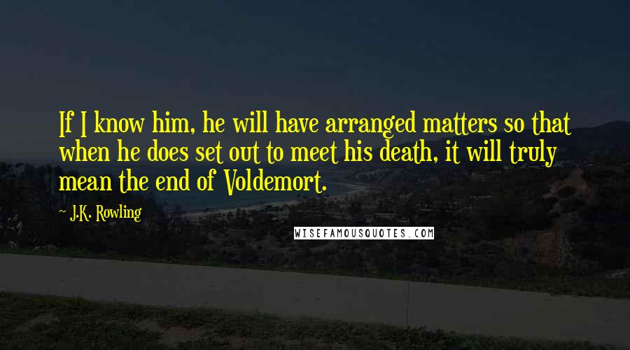 J.K. Rowling Quotes: If I know him, he will have arranged matters so that when he does set out to meet his death, it will truly mean the end of Voldemort.