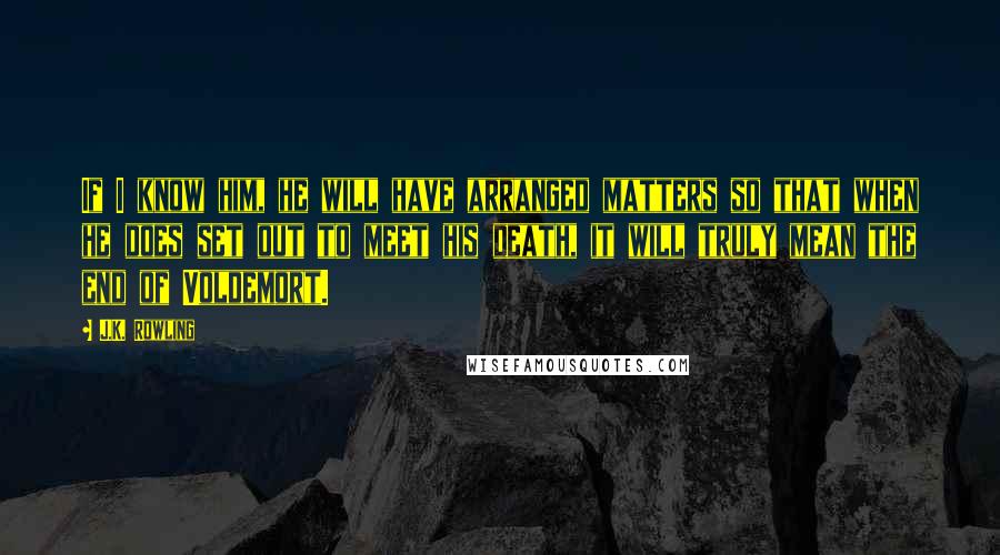 J.K. Rowling Quotes: If I know him, he will have arranged matters so that when he does set out to meet his death, it will truly mean the end of Voldemort.