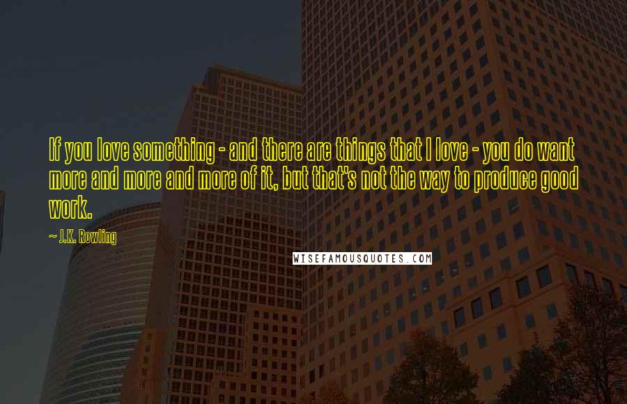 J.K. Rowling Quotes: If you love something - and there are things that I love - you do want more and more and more of it, but that's not the way to produce good work.