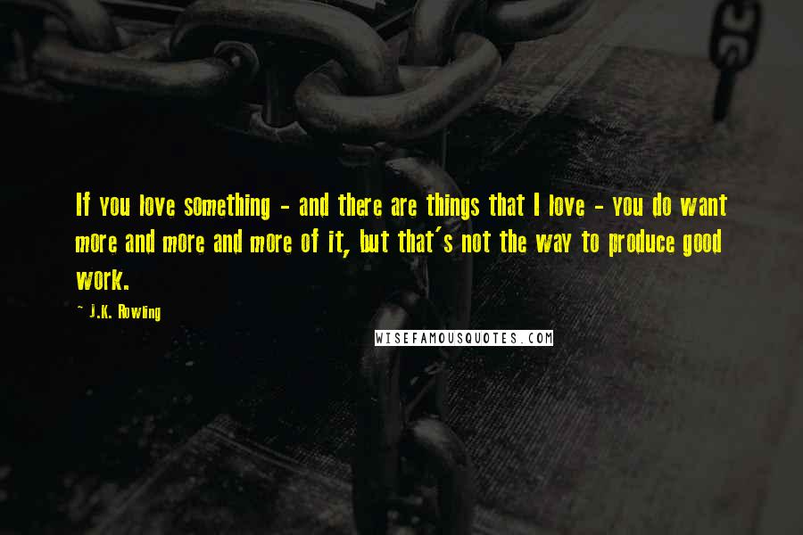 J.K. Rowling Quotes: If you love something - and there are things that I love - you do want more and more and more of it, but that's not the way to produce good work.