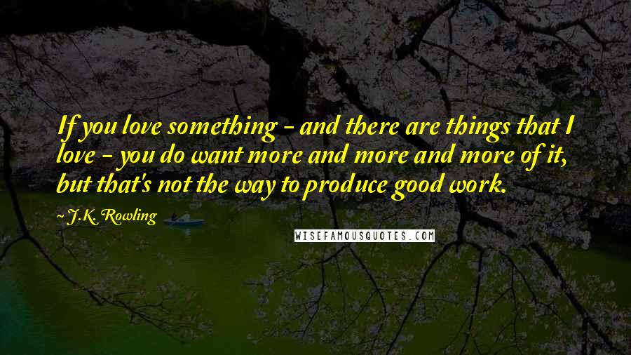 J.K. Rowling Quotes: If you love something - and there are things that I love - you do want more and more and more of it, but that's not the way to produce good work.