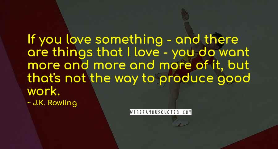 J.K. Rowling Quotes: If you love something - and there are things that I love - you do want more and more and more of it, but that's not the way to produce good work.