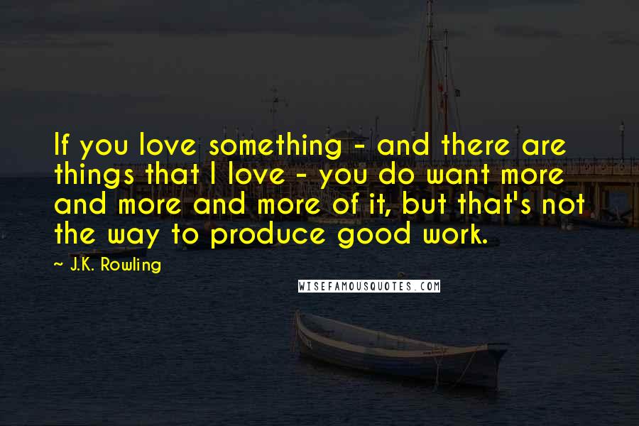 J.K. Rowling Quotes: If you love something - and there are things that I love - you do want more and more and more of it, but that's not the way to produce good work.