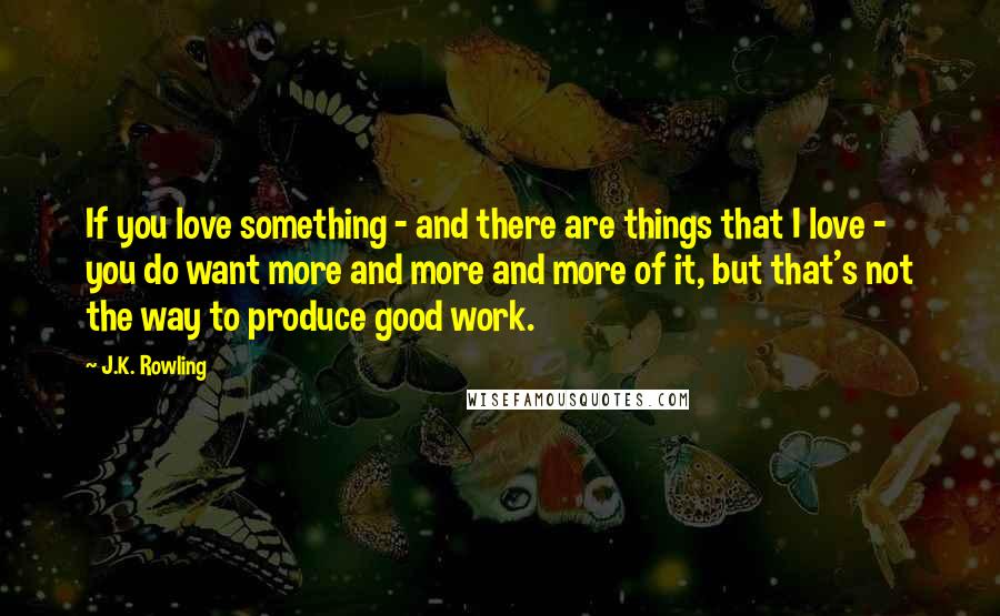 J.K. Rowling Quotes: If you love something - and there are things that I love - you do want more and more and more of it, but that's not the way to produce good work.