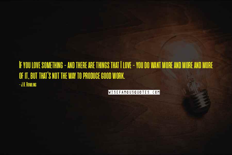 J.K. Rowling Quotes: If you love something - and there are things that I love - you do want more and more and more of it, but that's not the way to produce good work.