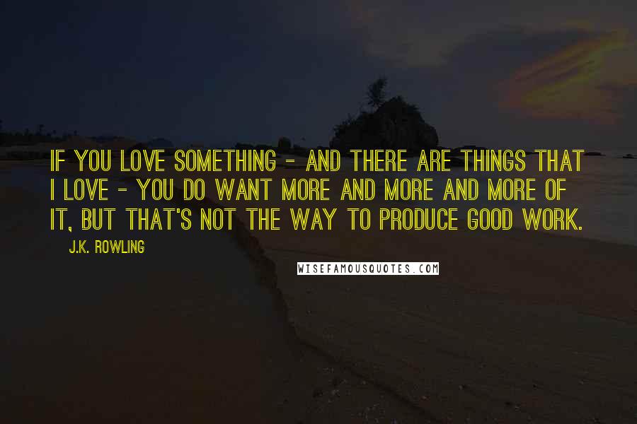 J.K. Rowling Quotes: If you love something - and there are things that I love - you do want more and more and more of it, but that's not the way to produce good work.