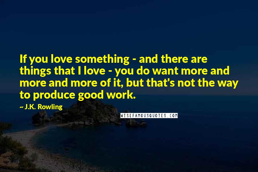 J.K. Rowling Quotes: If you love something - and there are things that I love - you do want more and more and more of it, but that's not the way to produce good work.