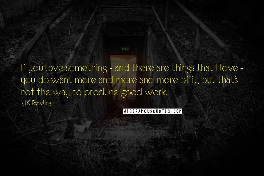 J.K. Rowling Quotes: If you love something - and there are things that I love - you do want more and more and more of it, but that's not the way to produce good work.