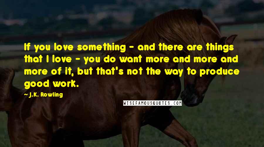 J.K. Rowling Quotes: If you love something - and there are things that I love - you do want more and more and more of it, but that's not the way to produce good work.