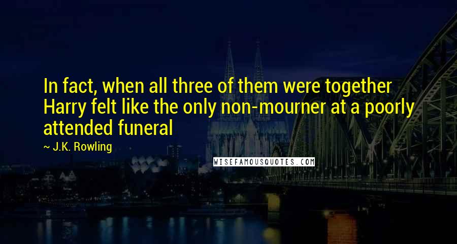 J.K. Rowling Quotes: In fact, when all three of them were together Harry felt like the only non-mourner at a poorly attended funeral