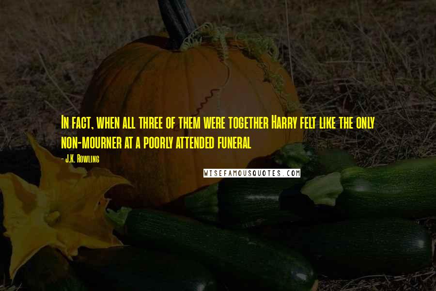 J.K. Rowling Quotes: In fact, when all three of them were together Harry felt like the only non-mourner at a poorly attended funeral