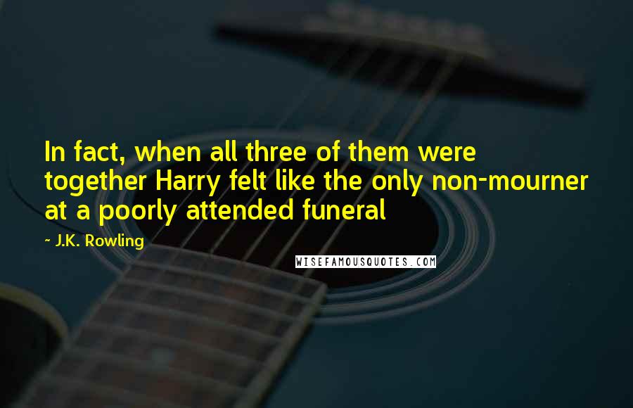 J.K. Rowling Quotes: In fact, when all three of them were together Harry felt like the only non-mourner at a poorly attended funeral