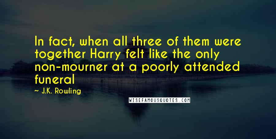 J.K. Rowling Quotes: In fact, when all three of them were together Harry felt like the only non-mourner at a poorly attended funeral