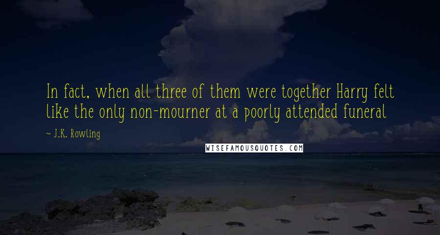 J.K. Rowling Quotes: In fact, when all three of them were together Harry felt like the only non-mourner at a poorly attended funeral