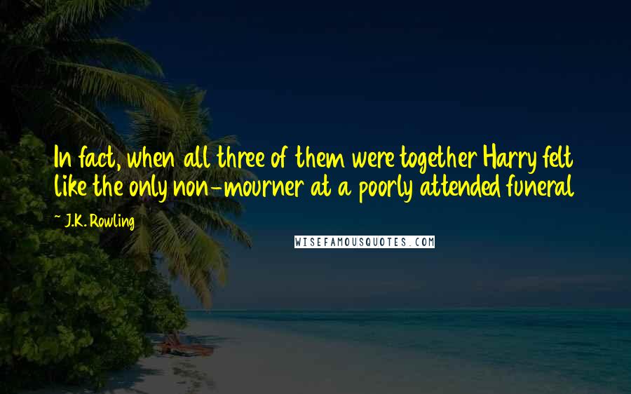 J.K. Rowling Quotes: In fact, when all three of them were together Harry felt like the only non-mourner at a poorly attended funeral