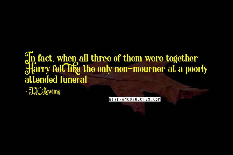 J.K. Rowling Quotes: In fact, when all three of them were together Harry felt like the only non-mourner at a poorly attended funeral