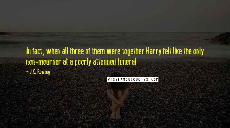 J.K. Rowling Quotes: In fact, when all three of them were together Harry felt like the only non-mourner at a poorly attended funeral