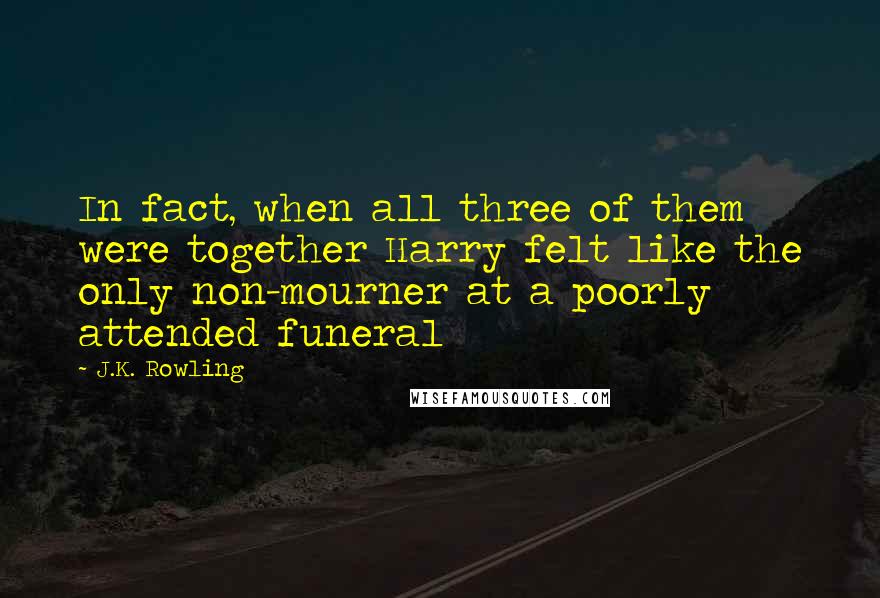J.K. Rowling Quotes: In fact, when all three of them were together Harry felt like the only non-mourner at a poorly attended funeral