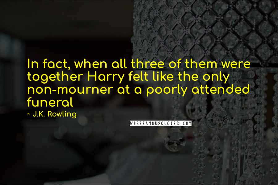 J.K. Rowling Quotes: In fact, when all three of them were together Harry felt like the only non-mourner at a poorly attended funeral