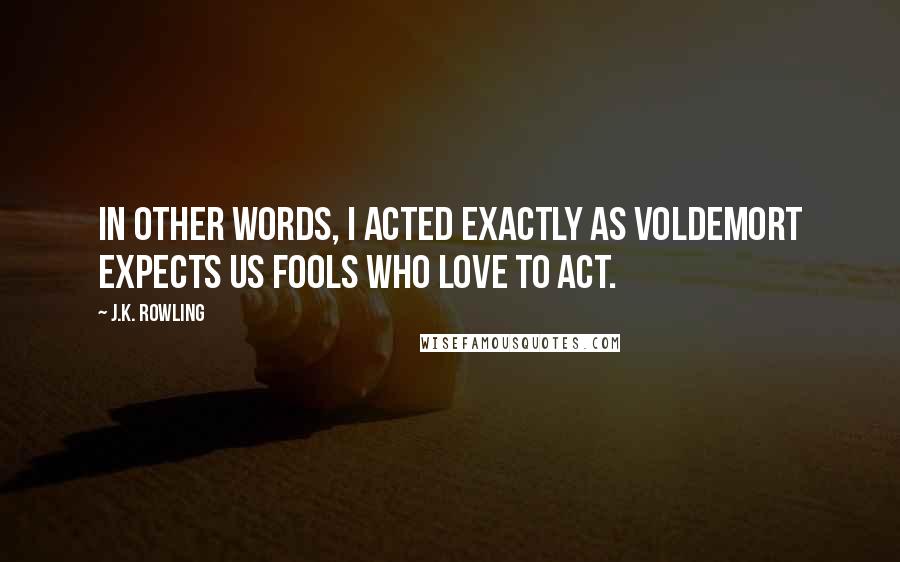 J.K. Rowling Quotes: In other words, I acted exactly as Voldemort expects us fools who love to act.