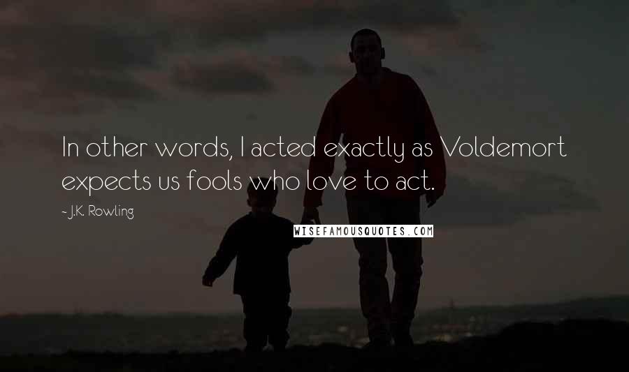 J.K. Rowling Quotes: In other words, I acted exactly as Voldemort expects us fools who love to act.