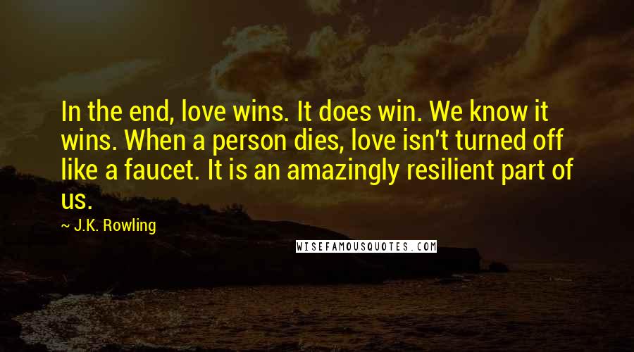 J.K. Rowling Quotes: In the end, love wins. It does win. We know it wins. When a person dies, love isn't turned off like a faucet. It is an amazingly resilient part of us.