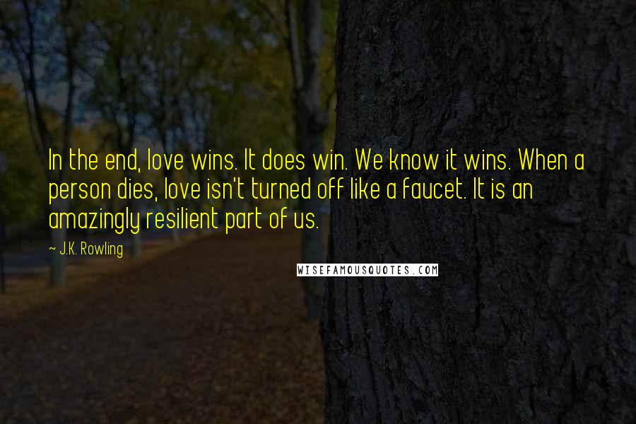 J.K. Rowling Quotes: In the end, love wins. It does win. We know it wins. When a person dies, love isn't turned off like a faucet. It is an amazingly resilient part of us.