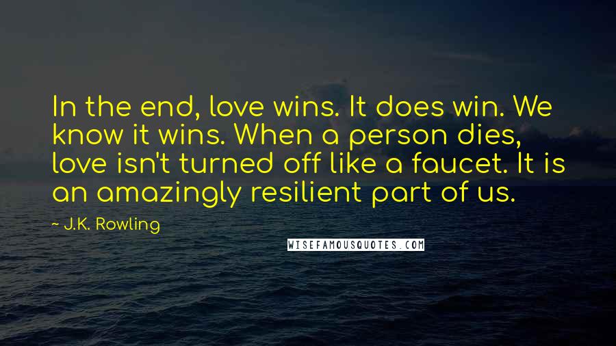 J.K. Rowling Quotes: In the end, love wins. It does win. We know it wins. When a person dies, love isn't turned off like a faucet. It is an amazingly resilient part of us.