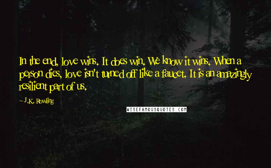 J.K. Rowling Quotes: In the end, love wins. It does win. We know it wins. When a person dies, love isn't turned off like a faucet. It is an amazingly resilient part of us.