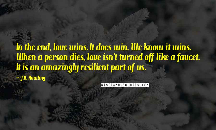 J.K. Rowling Quotes: In the end, love wins. It does win. We know it wins. When a person dies, love isn't turned off like a faucet. It is an amazingly resilient part of us.