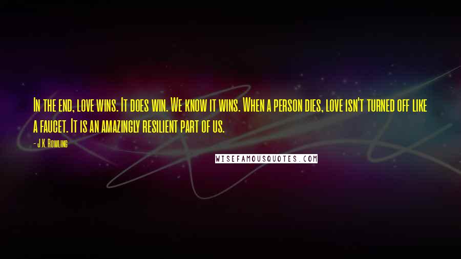 J.K. Rowling Quotes: In the end, love wins. It does win. We know it wins. When a person dies, love isn't turned off like a faucet. It is an amazingly resilient part of us.