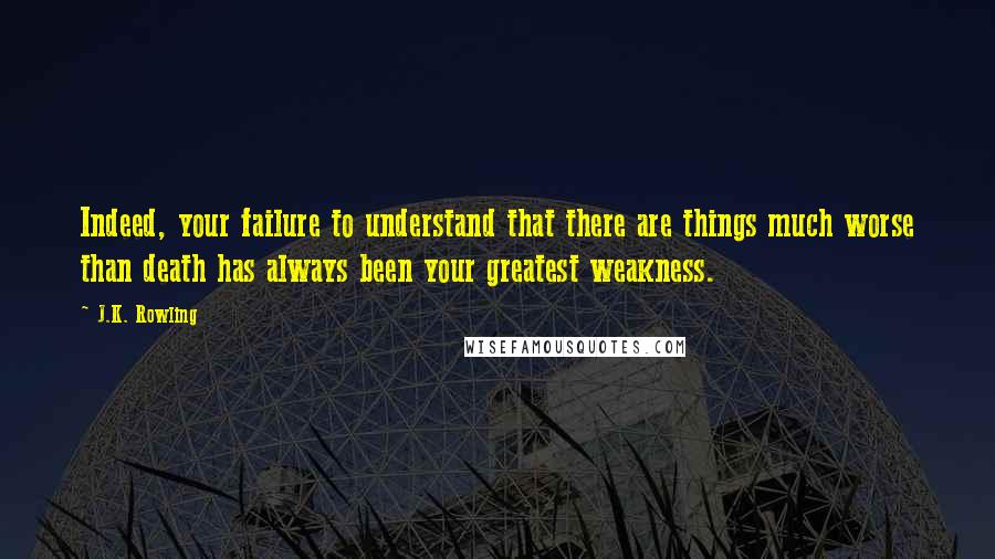 J.K. Rowling Quotes: Indeed, your failure to understand that there are things much worse than death has always been your greatest weakness.