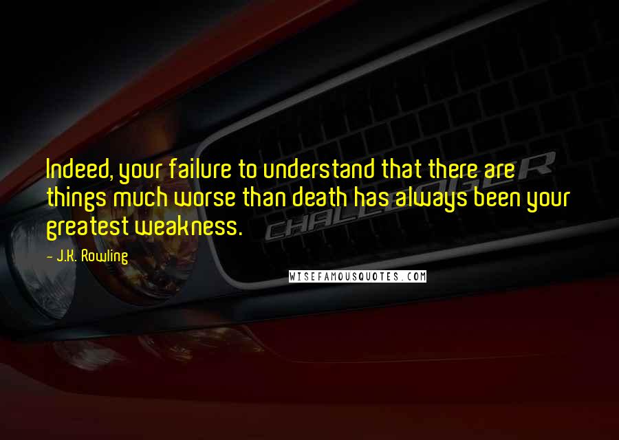 J.K. Rowling Quotes: Indeed, your failure to understand that there are things much worse than death has always been your greatest weakness.