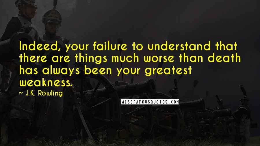 J.K. Rowling Quotes: Indeed, your failure to understand that there are things much worse than death has always been your greatest weakness.