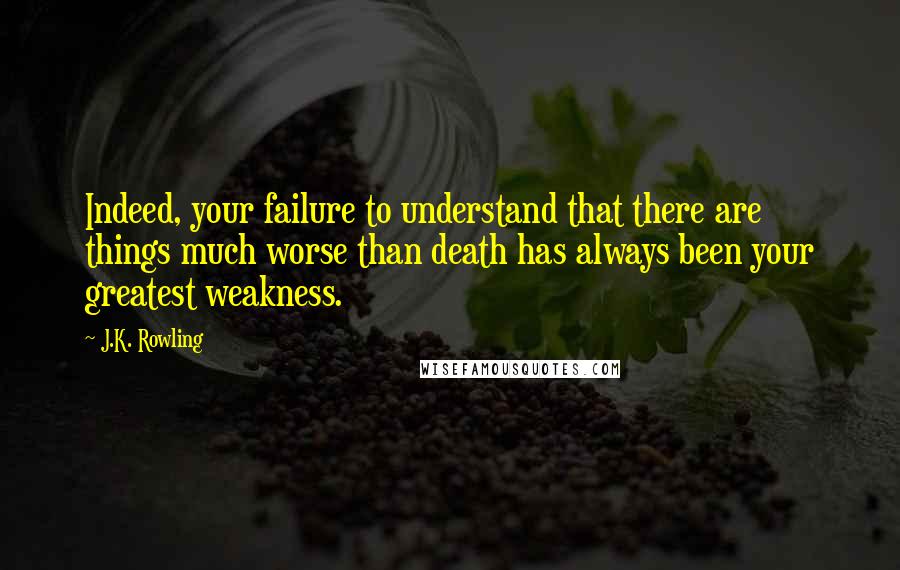 J.K. Rowling Quotes: Indeed, your failure to understand that there are things much worse than death has always been your greatest weakness.