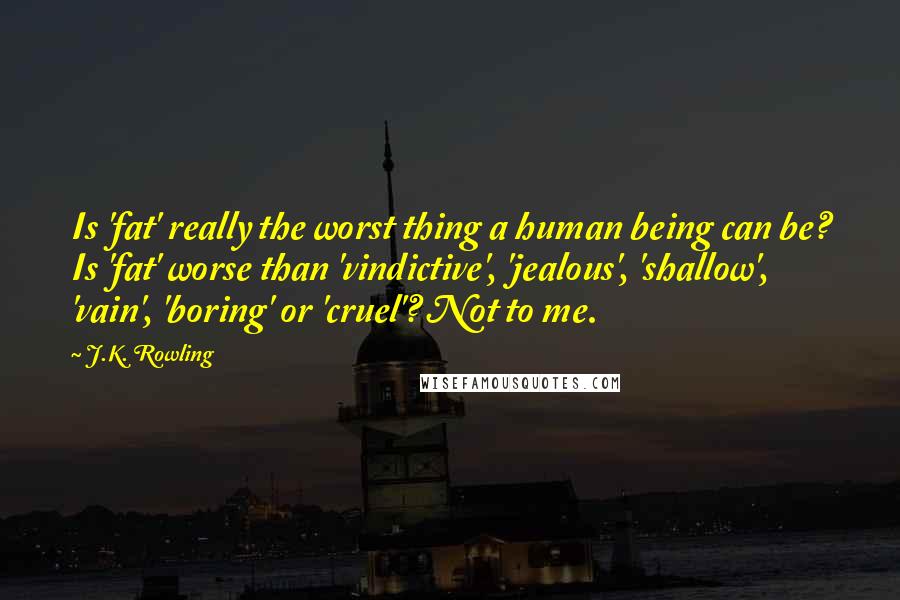 J.K. Rowling Quotes: Is 'fat' really the worst thing a human being can be? Is 'fat' worse than 'vindictive', 'jealous', 'shallow', 'vain', 'boring' or 'cruel'? Not to me.