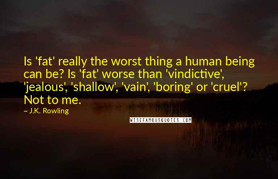 J.K. Rowling Quotes: Is 'fat' really the worst thing a human being can be? Is 'fat' worse than 'vindictive', 'jealous', 'shallow', 'vain', 'boring' or 'cruel'? Not to me.