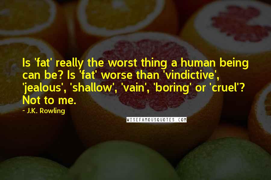 J.K. Rowling Quotes: Is 'fat' really the worst thing a human being can be? Is 'fat' worse than 'vindictive', 'jealous', 'shallow', 'vain', 'boring' or 'cruel'? Not to me.